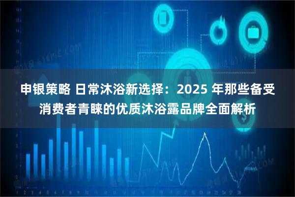 申银策略 日常沐浴新选择：2025 年那些备受消费者青睐的优质沐浴露品牌全面解析