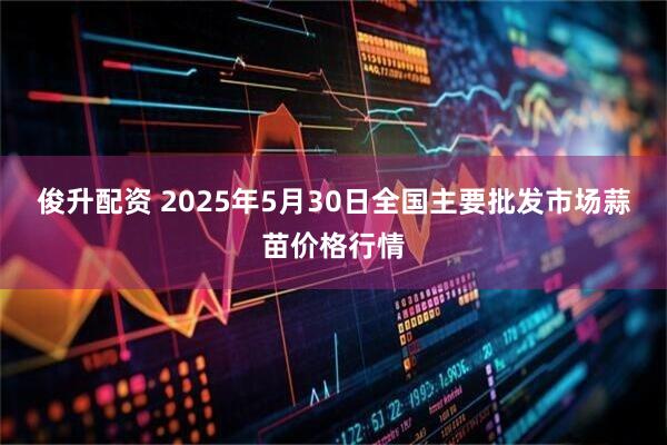 俊升配资 2025年5月30日全国主要批发市场蒜苗价格行情