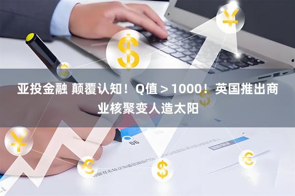 亚投金融 颠覆认知！Q值＞1000！英国推出商业核聚变人造太阳