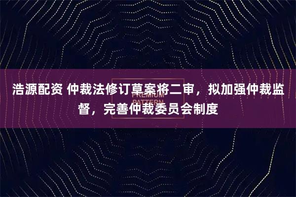 浩源配资 仲裁法修订草案将二审，拟加强仲裁监督，完善仲裁委员会制度