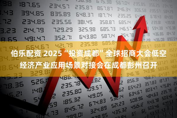 伯乐配资 2025“投资成都”全球招商大会低空经济产业应用场景对接会在成都彭州召开