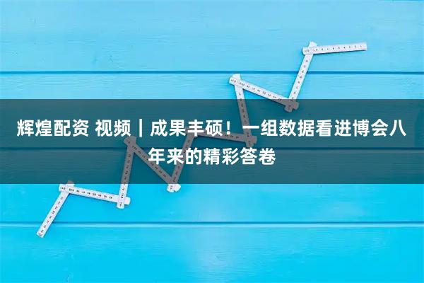 辉煌配资 视频｜成果丰硕！一组数据看进博会八年来的精彩答卷