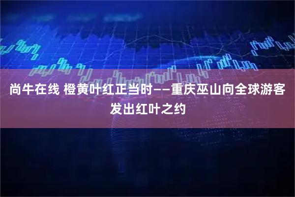 尚牛在线 橙黄叶红正当时——重庆巫山向全球游客发出红叶之约