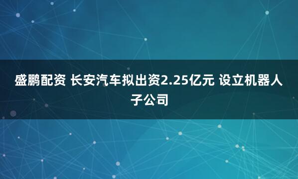 盛鹏配资 长安汽车拟出资2.25亿元 设立机器人子公司