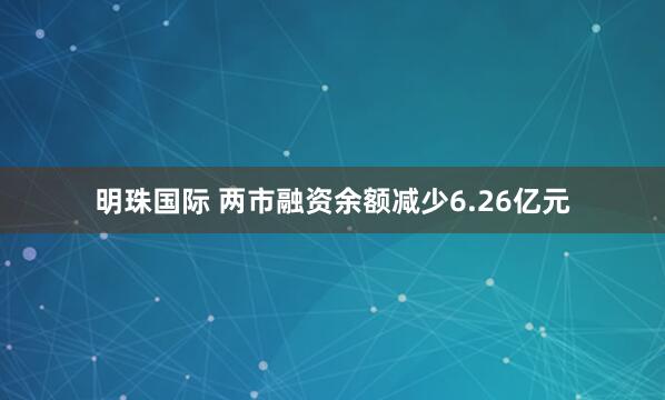 明珠国际 两市融资余额减少6.26亿元