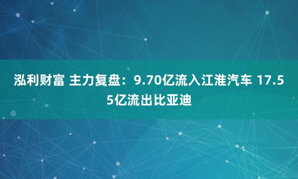 泓利财富 主力复盘：9.70亿流入江淮汽车 17.55亿流出比亚迪