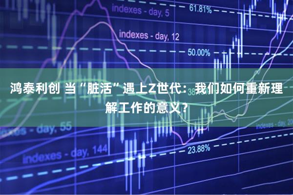 鸿泰利创 当“脏活”遇上Z世代：我们如何重新理解工作的意义？