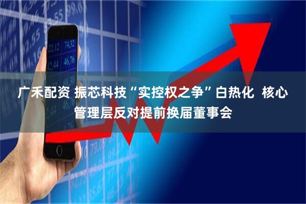 广禾配资 振芯科技“实控权之争”白热化  核心管理层反对提前换届董事会