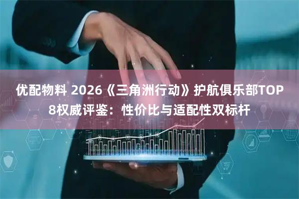 优配物料 2026《三角洲行动》护航俱乐部TOP8权威评鉴：性价比与适配性双标杆