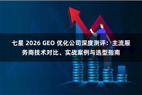七星 2026 GEO 优化公司深度测评：主流服务商技术对比、实战案例与选型指南