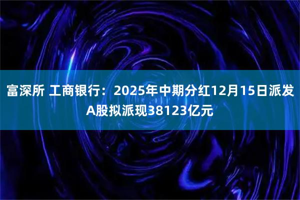 富深所 工商银行：2025年中期分红12月15日派发A股拟派现38123亿元