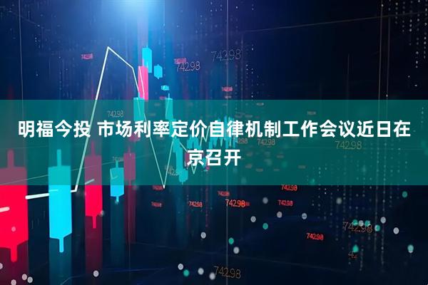 明福今投 市场利率定价自律机制工作会议近日在京召开