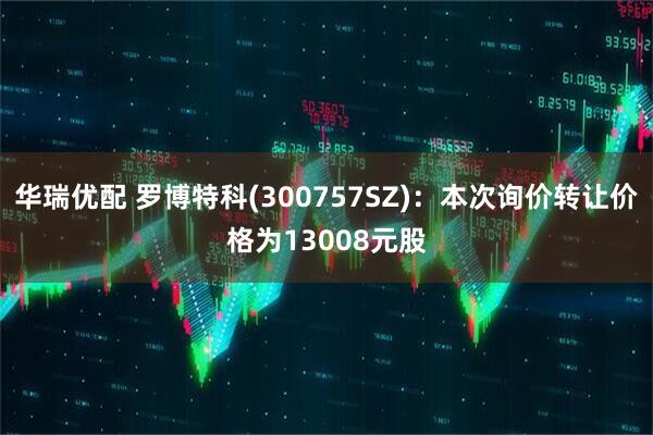 华瑞优配 罗博特科(300757SZ)：本次询价转让价格为13008元股