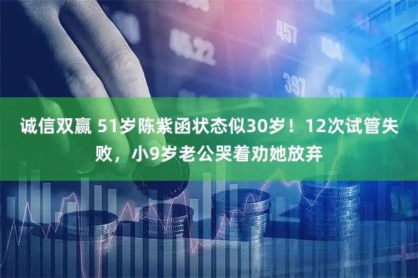 诚信双赢 51岁陈紫函状态似30岁！12次试管失败，小9岁老公哭着劝她放弃